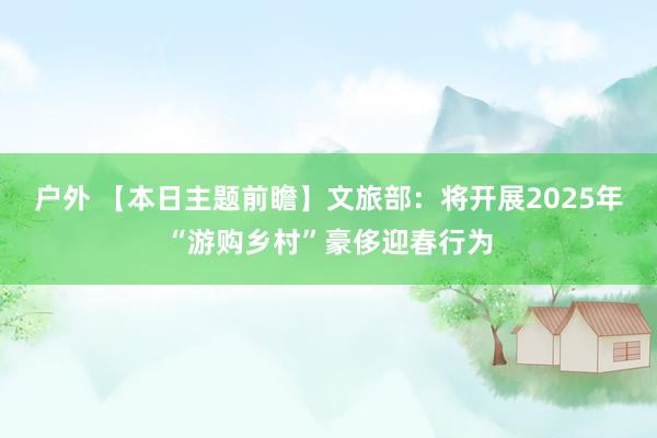 户外 【本日主题前瞻】文旅部：将开展2025年“游购乡村”豪侈迎春行为