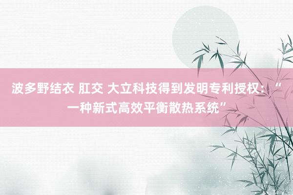 波多野结衣 肛交 大立科技得到发明专利授权：“一种新式高效平衡散热系统”