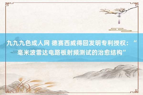 九九九色成人网 德赛西威得回发明专利授权：“毫米波雷达电路板射频测试的治愈结构”