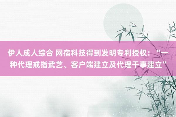 伊人成人综合 网宿科技得到发明专利授权：“一种代理戒指武艺、客户端建立及代理干事建立”