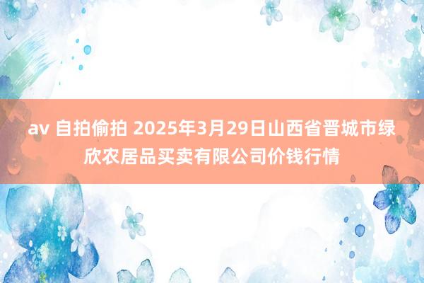 av 自拍偷拍 2025年3月29日山西省晋城市绿欣农居品买卖有限公司价钱行情