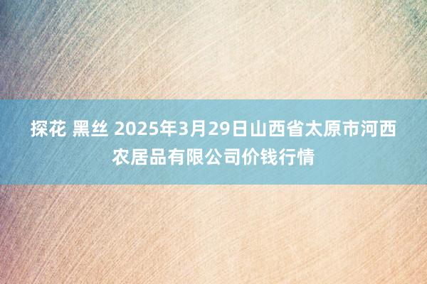探花 黑丝 2025年3月29日山西省太原市河西农居品有限公司价钱行情