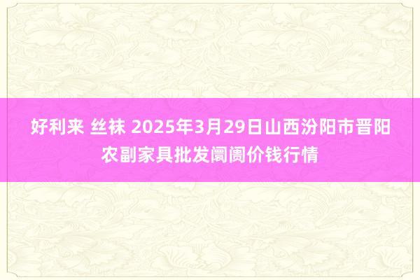 好利来 丝袜 2025年3月29日山西汾阳市晋阳农副家具批发阛阓价钱行情