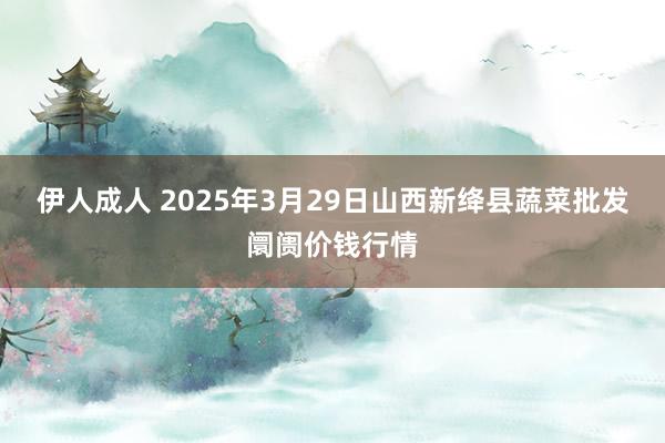 伊人成人 2025年3月29日山西新绛县蔬菜批发阛阓价钱行情