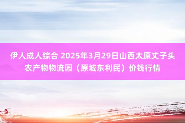伊人成人综合 2025年3月29日山西太原丈子头农产物物流园(原城东利民)价钱行情