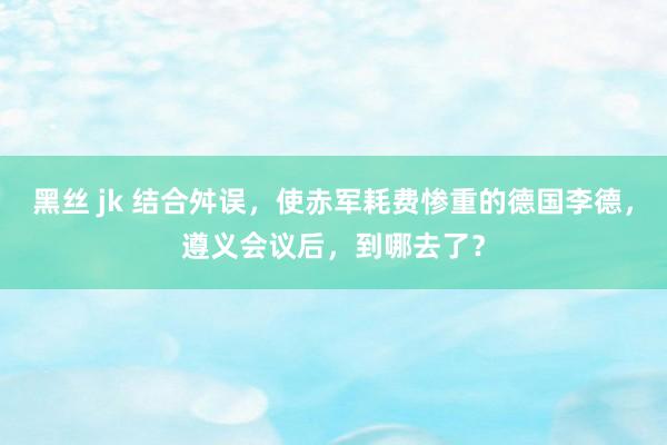 黑丝 jk 结合舛误，使赤军耗费惨重的德国李德，遵义会议后，到哪去了？