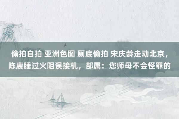 偷拍自拍 亚洲色图 厕底偷拍 宋庆龄走动北京，陈赓睡过火阻误接机，部属：您师母不会怪罪的
