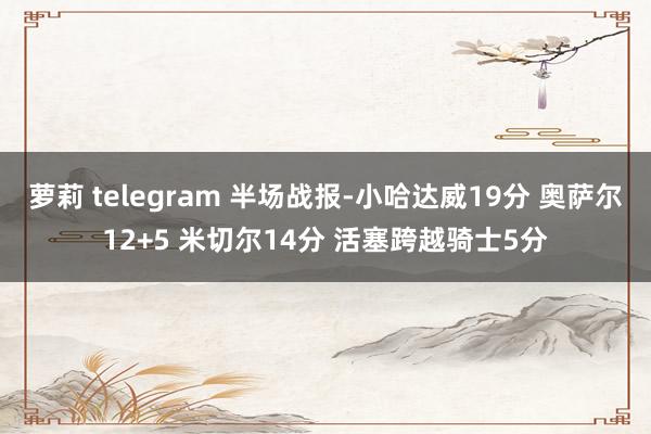 萝莉 telegram 半场战报-小哈达威19分 奥萨尔12+5 米切尔14分 活塞跨越骑士5分