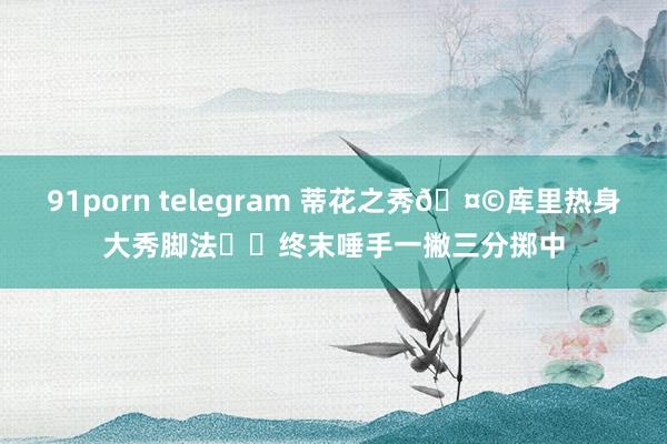 91porn telegram 蒂花之秀🤩库里热身大秀脚法⚽️终末唾手一撇三分掷中