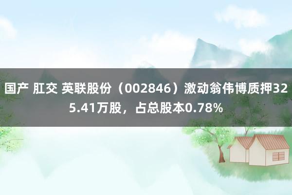 国产 肛交 英联股份（002846）激动翁伟博质押325.41万股，占总股本0.78%
