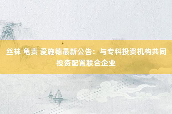 丝袜 龟责 爱施德最新公告：与专科投资机构共同投资配置联合企业