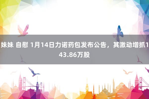 妹妹 自慰 1月14日力诺药包发布公告，其激动增抓143.86万股