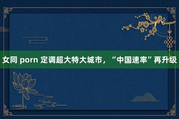 女同 porn 定调超大特大城市，“中国速率”再升级