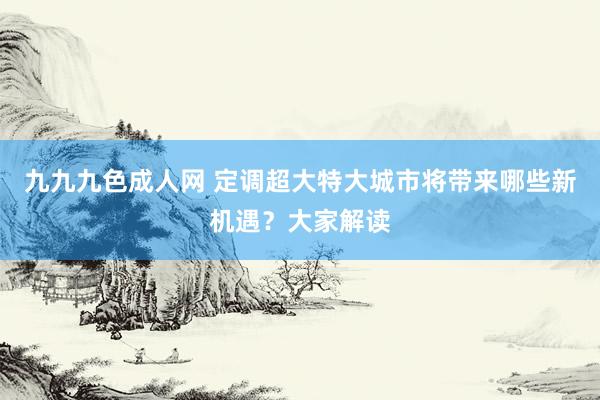 九九九色成人网 定调超大特大城市将带来哪些新机遇？大家解读