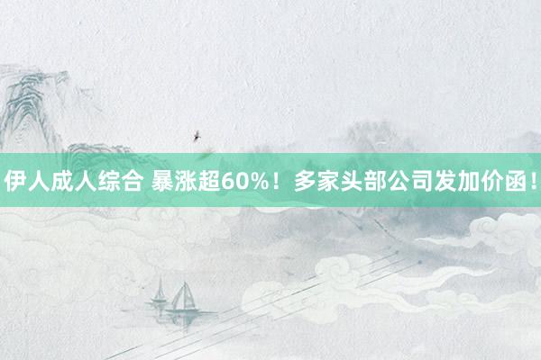 伊人成人综合 暴涨超60%！多家头部公司发加价函！