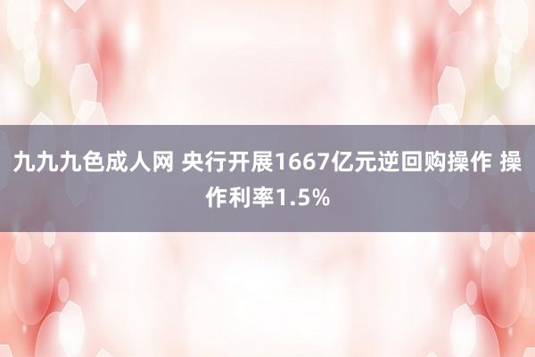 九九九色成人网 央行开展1667亿元逆回购操作 操作利率1.5%