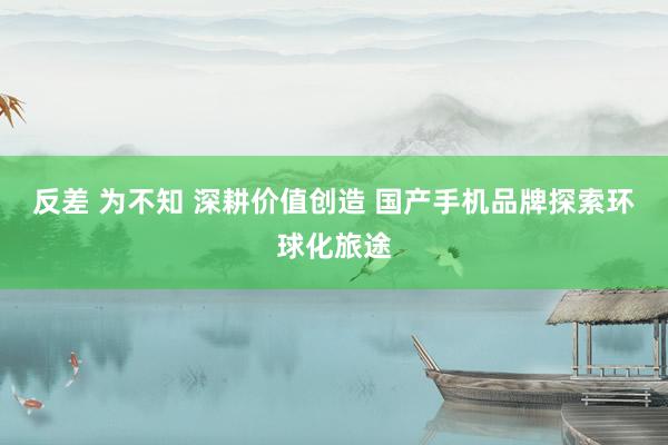 反差 为不知 深耕价值创造 国产手机品牌探索环球化旅途