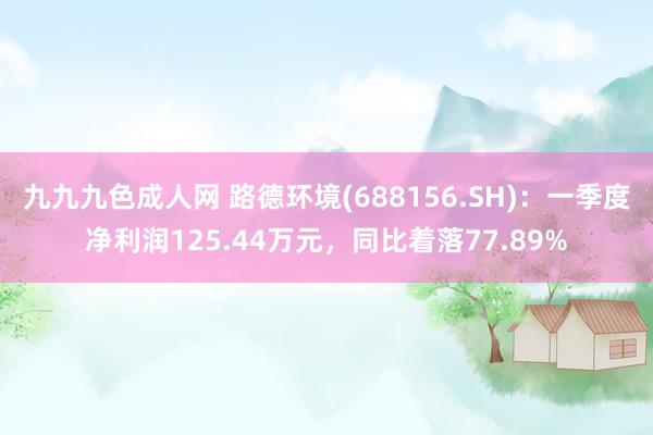 九九九色成人网 路德环境(688156.SH)：一季度净利润125.44万元，同比着落77.89%