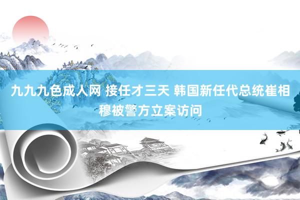 九九九色成人网 接任才三天 韩国新任代总统崔相穆被警方立案访问