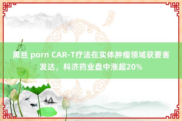 黑丝 porn CAR-T疗法在实体肿瘤领域获要害发达，科济药业盘中涨超20%