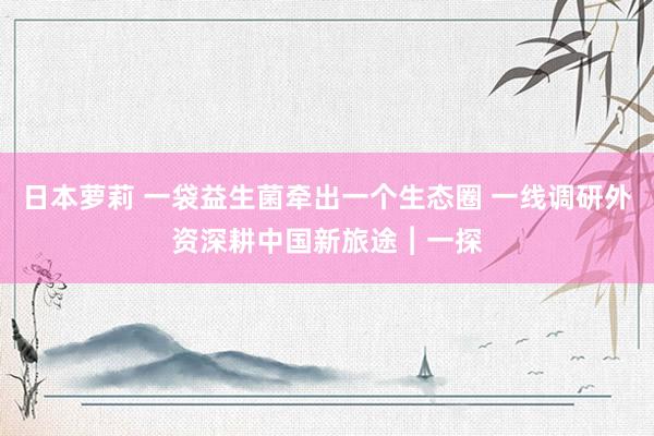 日本萝莉 一袋益生菌牵出一个生态圈 一线调研外资深耕中国新旅途︱一探