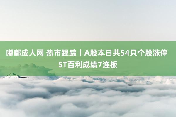 嘟嘟成人网 热市跟踪丨A股本日共54只个股涨停 ST百利成绩7连板
