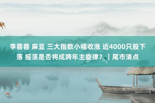 李蓉蓉 麻豆 三大指数小幅收涨 近4000只股下落 摇荡是否将成跨年主旋律？｜尾市清点