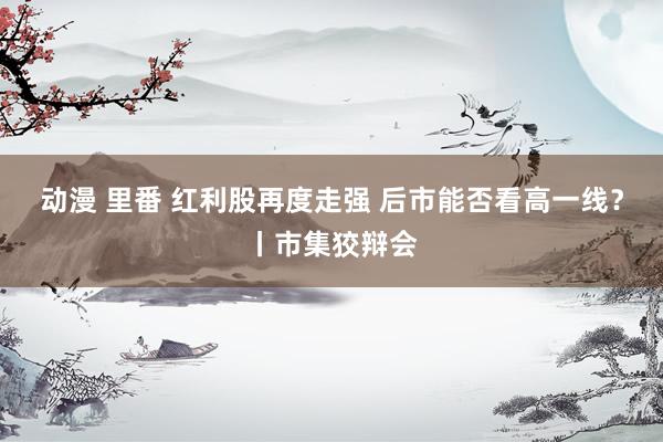 动漫 里番 红利股再度走强 后市能否看高一线？丨市集狡辩会
