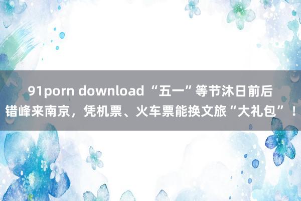 91porn download “五一”等节沐日前后错峰来南京，凭机票、火车票能换文旅“大礼包” ！