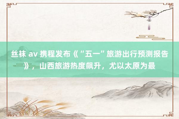丝袜 av 携程发布《“五一”旅游出行预测报告》，山西旅游热度飙升，尤以太原为最