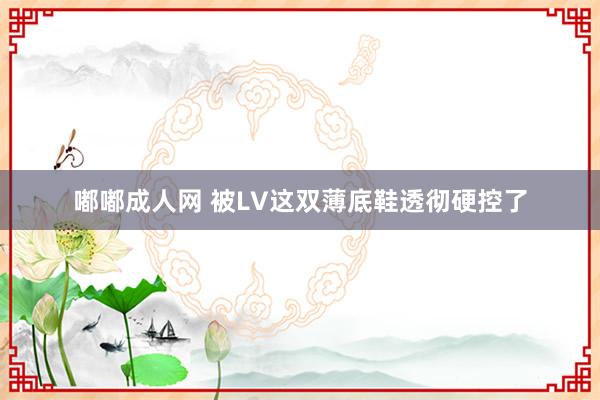 嘟嘟成人网 被LV这双薄底鞋透彻硬控了