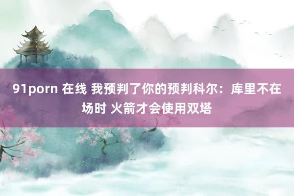 91porn 在线 我预判了你的预判科尔：库里不在场时 火箭才会使用双塔