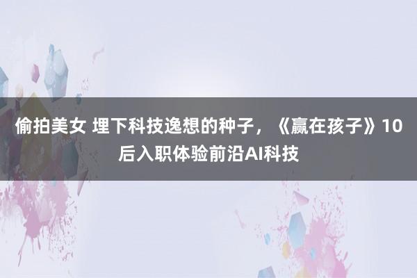 偷拍美女 埋下科技逸想的种子，《赢在孩子》10后入职体验前沿AI科技