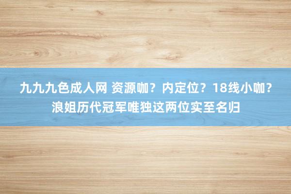 九九九色成人网 资源咖？内定位？18线小咖？浪姐历代冠军唯独这两位实至名归