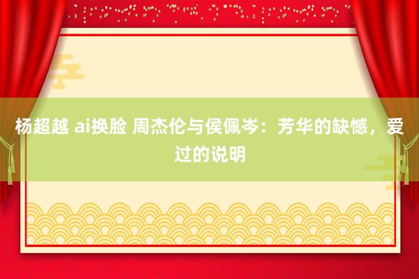 杨超越 ai换脸 周杰伦与侯佩岑：芳华的缺憾，爱过的说明