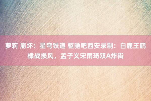 萝莉 崩坏：星穹铁道 驱驰吧西安录制：白鹿王鹤棣战损风，孟子义宋雨琦双A炸街