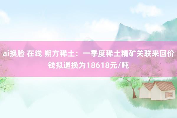 ai换脸 在线 朔方稀土：一季度稀土精矿关联来回价钱拟退换为18618元/吨