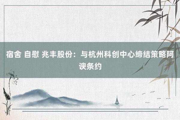 宿舍 自慰 兆丰股份：与杭州科创中心缔结策略阿谀条约