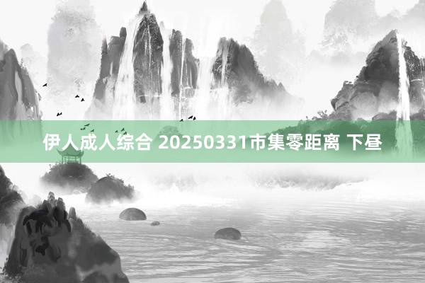 伊人成人综合 20250331市集零距离 下昼