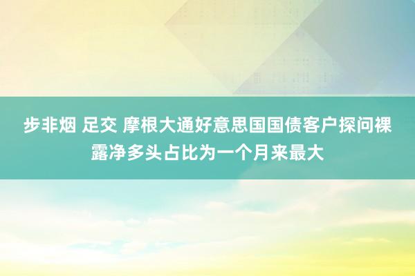 步非烟 足交 摩根大通好意思国国债客户探问裸露净多头占比为一个月来最大