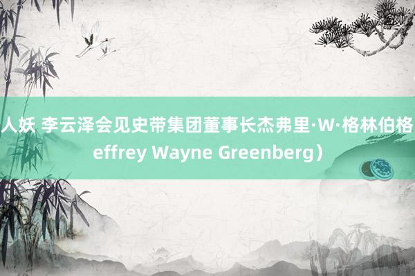 ai 人妖 李云泽会见史带集团董事长杰弗里·W·格林伯格（Jeffrey Wayne Greenberg）