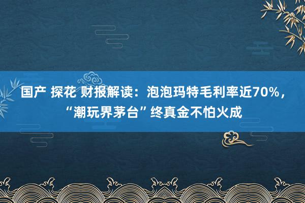 国产 探花 财报解读：泡泡玛特毛利率近70%，“潮玩界茅台”终真金不怕火成
