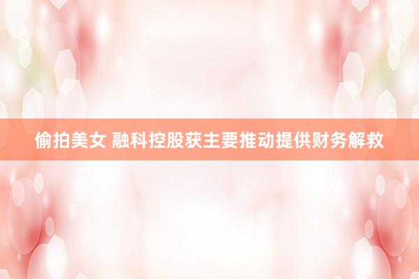 偷拍美女 融科控股获主要推动提供财务解救