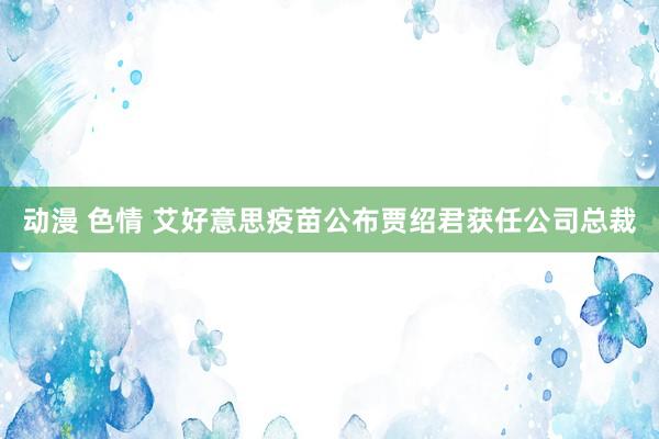 动漫 色情 艾好意思疫苗公布贾绍君获任公司总裁