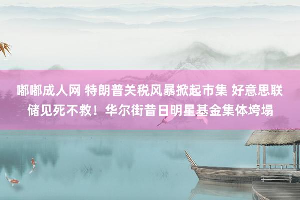 嘟嘟成人网 特朗普关税风暴掀起市集 好意思联储见死不救！华尔街昔日明星基金集体垮塌
