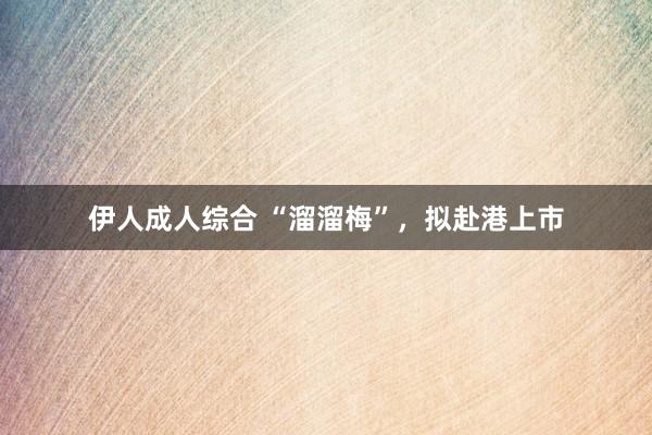 伊人成人综合 “溜溜梅”，拟赴港上市