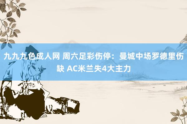 九九九色成人网 周六足彩伤停：曼城中场罗德里伤缺 AC米兰失4大主力