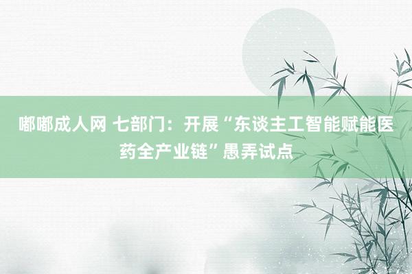 嘟嘟成人网 七部门：开展“东谈主工智能赋能医药全产业链”愚弄试点