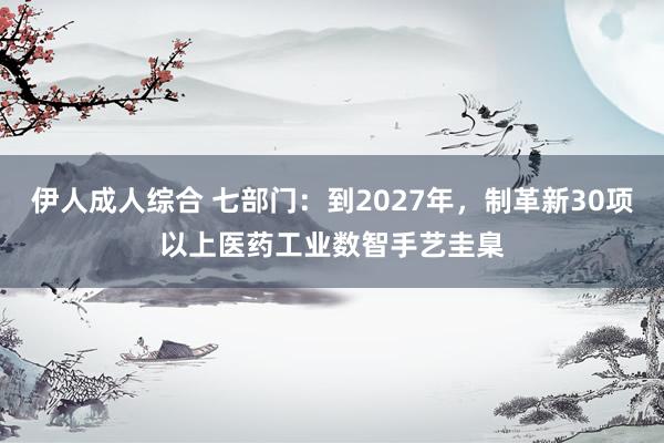 伊人成人综合 七部门：到2027年，制革新30项以上医药工业数智手艺圭臬