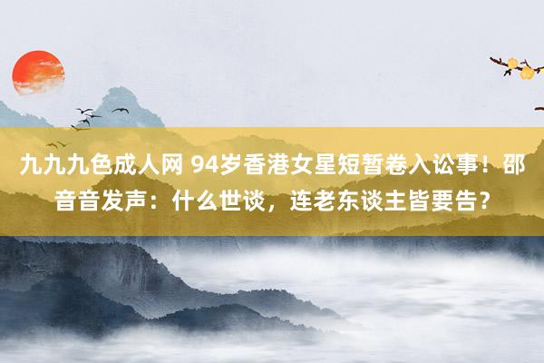 九九九色成人网 94岁香港女星短暂卷入讼事！邵音音发声：什么世谈，连老东谈主皆要告？